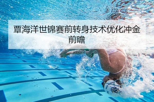 覃海洋世锦赛前转身技术优化冲金前瞻