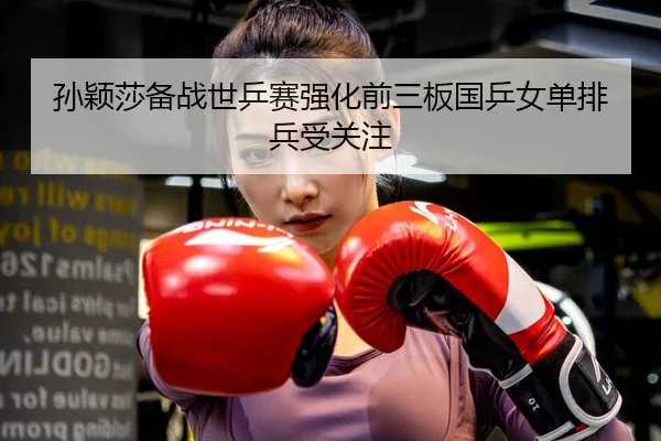 孙颖莎备战世乒赛强化前三板国乒女单排兵受关注