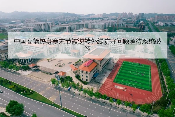 中国女篮热身赛末节被逆转外线防守问题亟待系统破解