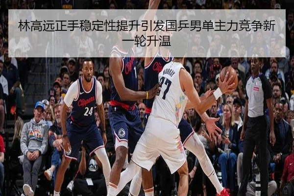 林高远正手稳定性提升引发国乒男单主力竞争新一轮升温