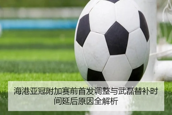 海港亚冠附加赛前首发调整与武磊替补时间延后原因全解析