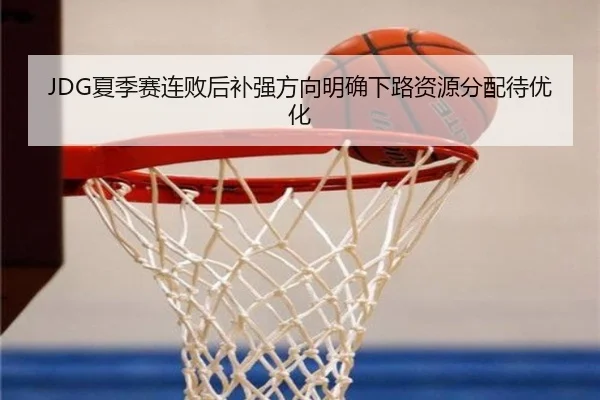 JDG夏季赛连败后补强方向明确下路资源分配待优化