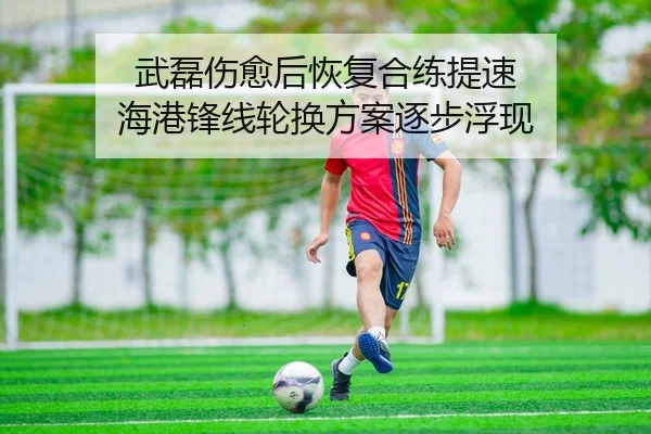 武磊伤愈后恢复合练提速 海港锋线轮换方案逐步浮现